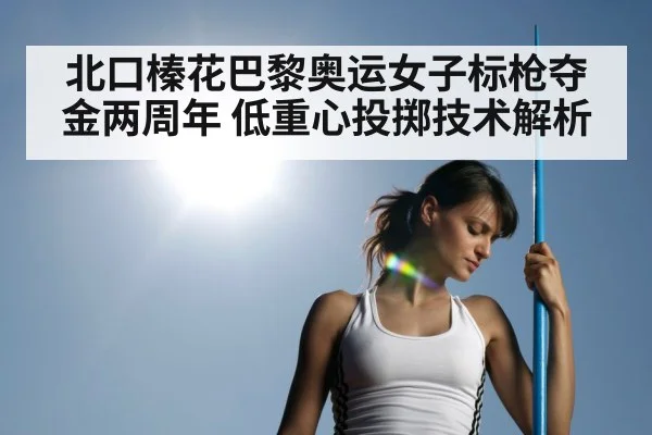 北口榛花巴黎奥运女子标枪夺金两周年 低重心投掷技术解析